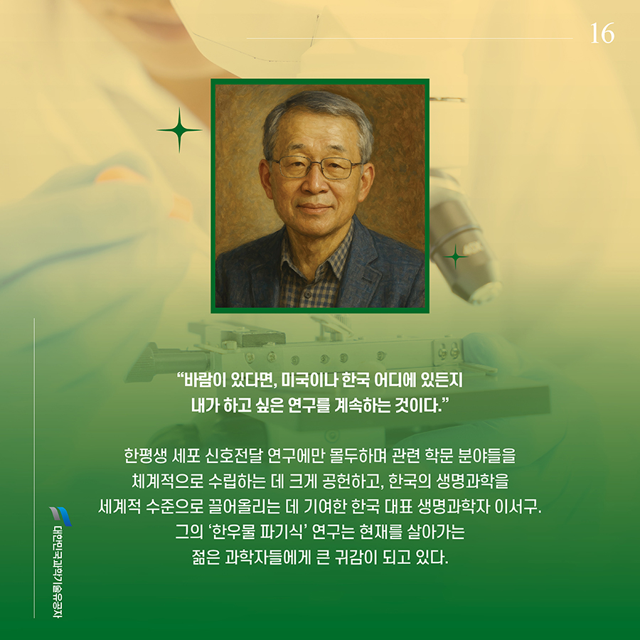 #16. “바람이 있다면, 미국이나 한국 어디에 있든지 내가 하고 싶은 연구를 계속하는 것이다.” 한평생 세포 신호전달 연구에만 몰두하며 관련 학문 분야들을 체계적으로 수립하는 데 크게 공헌하고, 한국의 생명과학을 세계적 수준으로 끌어올리는 데 기여한 한국 대표 생명과학자 이서구. 그의 ‘한우물 파기식’ 연구는 현재를 살아가는 젊은 과학자들에게 큰 귀감이 되고 있다.